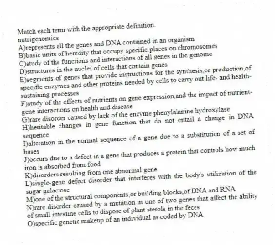 Match each term with the appropriate definition.
-nutrigenomics
A)represents all the genes and DNA contained in an organism
B)basic units of heredity that occupy specific places on chromosomes
C)study of the functions and interactions of all genes in the genome
D)structures in the nuclei of cells that contain genes
E)segments of genes that provide instructions for the synthesis,or production,of specific enzymes and other proteins needed by cells to carry out life- and health-sustaining processes
F)study of the effects of nutrients on gene expression,and the impact of nutrient-gene interactions on health and disease
G)rare disorder caused by lack of the enzyme phenylalanine hydroxylase
H)heritable changes in gene function that do not entail a change in DNA sequence
I)alteration in the normal sequence of a gene due to a substitution of a set of bases
J)occurs due to a defect in a gene that produces a protein that controls how much iron is absorbed from food
K)disorders resulting from one abnormal gene
L)single-gene defect disorder that interferes with the body's utilization of the sugar galactose
M)one of the structural components,or building blocks,of DNA and RNA
N)rare disorder caused by a mutation in one of two genes that affect the ability of small intestine cells to dispose of plant sterols in the feces
O)specific genetic makeup of an individual as coded by DNA