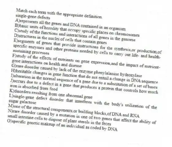 Match each term with the appropriate definition.
-single-gene defects
A)represents all the genes and DNA contained in an organism
B)basic units of heredity that occupy specific places on chromosomes
C)study of the functions and interactions of all genes in the genome
D)structures in the nuclei of cells that contain genes
E)segments of genes that provide instructions for the synthesis,or production,of specific enzymes and other proteins needed by cells to carry out life- and health-sustaining processes
F)study of the effects of nutrients on gene expression,and the impact of nutrient-gene interactions on health and disease
G)rare disorder caused by lack of the enzyme phenylalanine hydroxylase
H)heritable changes in gene function that do not entail a change in DNA sequence
I)alteration in the normal sequence of a gene due to a substitution of a set of bases
J)occurs due to a defect in a gene that produces a protein that controls how much iron is absorbed from food
K)disorders resulting from one abnormal gene
L)single-gene defect disorder that interferes with the body's utilization of the sugar galactose
M)one of the structural components,or building blocks,of DNA and RNA
N)rare disorder caused by a mutation in one of two genes that affect the ability of small intestine cells to dispose of plant sterols in the feces
O)specific genetic makeup of an individual as coded by DNA