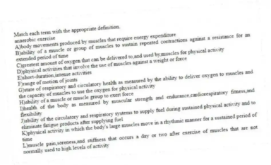 Match each term with the appropriate definition.
-anaerobic exercise
A)body movements produced by muscles that require energy expenditure
B)ability of a muscle or group of muscles to sustain repeated contractions against a resistance for an extended period of time
C)greatest amount of oxygen that can be delivered to,and used by,muscles for physical activity
D)physical activities that involve the use of muscles against a weight or force
E)short-duration,intense activities
F)range of motion of joints
G)state of respiratory and circulatory health as measured by the ability to deliver oxygen to muscles and the capacity of muscles to use the oxygen for physical activity
H)ability of a muscle or muscle group to exert force
I)health of the body as measured by muscular strength and endurance,cardiorespiratory fitness,and flexibility
J)ability of the circulatory and respiratory systems to supply fuel during sustained physical activity and to eliminate fatigue products after supplying fuel
K)physical activity in which the body's large muscles move in a rhythmic manner for a sustained period of time
L)muscle pain,soreness,and stiffness that occurs a day or two after exercise of muscles that are not normally used to high levels of activity