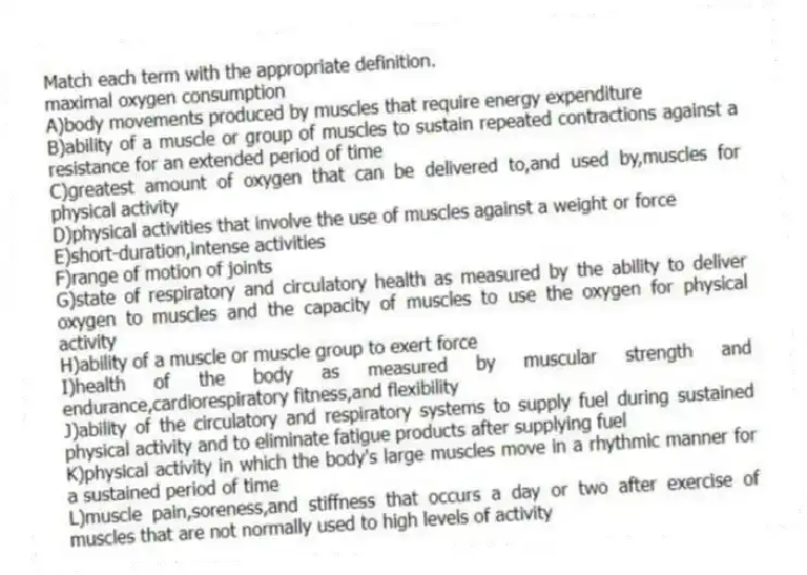 Match each term with the appropriate definition.
-maximal oxygen consumption
A)body movements produced by muscles that require energy expenditure
B)ability of a muscle or group of muscles to sustain repeated contractions against a resistance for an extended period of time
C)greatest amount of oxygen that can be delivered to,and used by,muscles for physical activity
D)physical activities that involve the use of muscles against a weight or force
E)short-duration,intense activities
F)range of motion of joints
G)state of respiratory and circulatory health as measured by the ability to deliver oxygen to muscles and the capacity of muscles to use the oxygen for physical activity
H)ability of a muscle or muscle group to exert force
I)health of the body as measured by muscular strength and endurance,cardiorespiratory fitness,and flexibility
J)ability of the circulatory and respiratory systems to supply fuel during sustained physical activity and to eliminate fatigue products after supplying fuel
K)physical activity in which the body's large muscles move in a rhythmic manner for a sustained period of time
L)muscle pain,soreness,and stiffness that occurs a day or two after exercise of muscles that are not normally used to high levels of activity