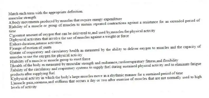 Match each term with the appropriate definition.
-muscular strength
A)body movements produced by muscles that require energy expenditure
B)ability of a muscle or group of muscles to sustain repeated contractions against a resistance for an extended period of time
C)greatest amount of oxygen that can be delivered to,and used by,muscles for physical activity
D)physical activities that involve the use of muscles against a weight or force
E)short-duration,intense activities
F)range of motion of joints
G)state of respiratory and circulatory health as measured by the ability to deliver oxygen to muscles and the capacity of muscles to use the oxygen for physical activity
H)ability of a muscle or muscle group to exert force
I)health of the body as measured by muscular strength and endurance,cardiorespiratory fitness,and flexibility
J)ability of the circulatory and respiratory systems to supply fuel during sustained physical activity and to eliminate fatigue products after supplying fuel
K)physical activity in which the body's large muscles move in a rhythmic manner for a sustained period of time
L)muscle pain,soreness,and stiffness that occurs a day or two after exercise of muscles that are not normally used to high levels of activity