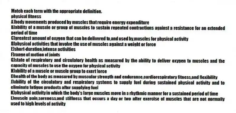 Match each term with the appropriate definition.
-physical fitness
A)body movements produced by muscles that require energy expenditure
B)ability of a muscle or group of muscles to sustain repeated contractions against a resistance for an extended period of time
C)greatest amount of oxygen that can be delivered to,and used by,muscles for physical activity
D)physical activities that involve the use of muscles against a weight or force
E)short-duration,intense activities
F)range of motion of joints
G)state of respiratory and circulatory health as measured by the ability to deliver oxygen to muscles and the capacity of muscles to use the oxygen for physical activity
H)ability of a muscle or muscle group to exert force
I)health of the body as measured by muscular strength and endurance,cardiorespiratory fitness,and flexibility
J)ability of the circulatory and respiratory systems to supply fuel during sustained physical activity and to eliminate fatigue products after supplying fuel
K)physical activity in which the body's large muscles move in a rhythmic manner for a sustained period of time
L)muscle pain,soreness,and stiffness that occurs a day or two after exercise of muscles that are not normally used to high levels of activity