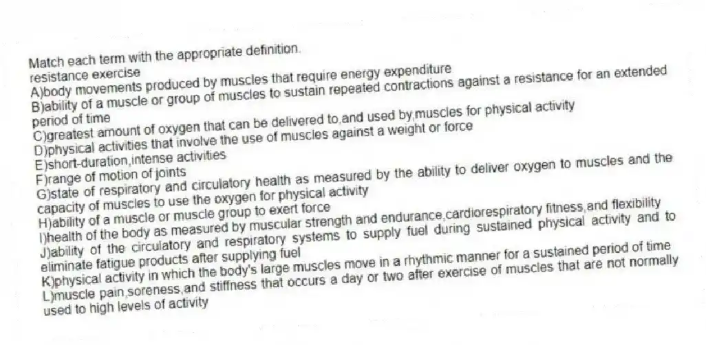 Match each term with the appropriate definition.
-resistance exercise
A)body movements produced by muscles that require energy expenditure
B)ability of a muscle or group of muscles to sustain repeated contractions against a resistance for an extended period of time
C)greatest amount of oxygen that can be delivered to,and used by,muscles for physical activity
D)physical activities that involve the use of muscles against a weight or force
E)short-duration,intense activities
F)range of motion of joints
G)state of respiratory and circulatory health as measured by the ability to deliver oxygen to muscles and the capacity of muscles to use the oxygen for physical activity
H)ability of a muscle or muscle group to exert force
I)health of the body as measured by muscular strength and endurance,cardiorespiratory fitness,and flexibility
J)ability of the circulatory and respiratory systems to supply fuel during sustained physical activity and to eliminate fatigue products after supplying fuel
K)physical activity in which the body's large muscles move in a rhythmic manner for a sustained period of time
L)muscle pain,soreness,and stiffness that occurs a day or two after exercise of muscles that are not normally used to high levels of activity
