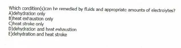 Which condition(s)can be remedied by fluids and appropriate amounts of electrolytes?
A)dehydration only
B)heat exhaustion only
C)heat stroke only
D)dehydration and heat exhaustion
E)dehydration and heat stroke