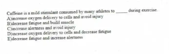 Caffeine is a mild stimulant consumed by many athletes to _____ during exercise.
A)increase oxygen delivery to cells and avoid injury
B)decrease fatigue and build muscle
C)increase alertness and avoid injury
D)increase oxygen delivery to cells and decrease fatigue
E)decrease fatigue and increase alertness
