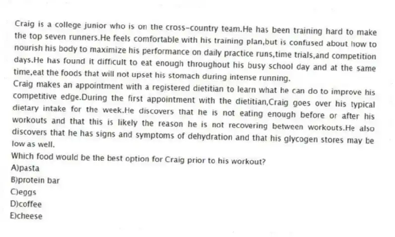 Craig is a college junior who is on the cross-country team.He has been training hard to make the top seven runners.He feels comfortable with his training plan,but is confused about how to nourish his body to maximize his performance on daily practice runs,time trials,and competition days.He has found it difficult to eat enough throughout his busy school day and at the same time,eat the foods that will not upset his stomach during intense running.
Craig makes an appointment with a registered dietitian to learn what he can do to improve his competitive edge.During the first appointment with the dietitian,Craig goes over his typical dietary intake for the week.He discovers that he is not eating enough before or after his workouts and that this is likely the reason he is not recovering between workouts.He also discovers that he has signs and symptoms of dehydration and that his glycogen stores may be low as well.
-Which food would be the best option for Craig prior to his workout?
A)pasta
B)protein bar
C)eggs
D)coffee
E)cheese