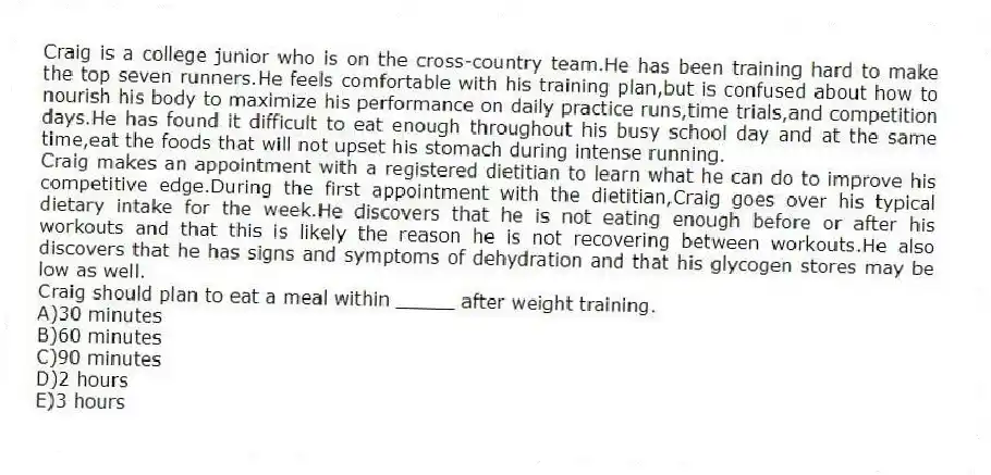 Craig is a college junior who is on the cross-country team.He has been training hard to make the top seven runners.He feels comfortable with his training plan,but is confused about how to nourish his body to maximize his performance on daily practice runs,time trials,and competition days.He has found it difficult to eat enough throughout his busy school day and at the same time,eat the foods that will not upset his stomach during intense running.
Craig makes an appointment with a registered dietitian to learn what he can do to improve his competitive edge.During the first appointment with the dietitian,Craig goes over his typical dietary intake for the week.He discovers that he is not eating enough before or after his workouts and that this is likely the reason he is not recovering between workouts.He also discovers that he has signs and symptoms of dehydration and that his glycogen stores may be low as well.
-Craig should plan to eat a meal within _____ after weight training.
A)30 minutes
B)60 minutes
C)90 minutes
D)2 hours
E)3 hours