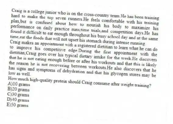 Craig is a college junior who is on the cross-country team.He has been training hard to make the top seven runners.He feels comfortable with his training plan,but is confused about how to nourish his body to maximize his performance on daily practice runs,time trials,and competition days.He has found it difficult to eat enough throughout his busy school day and at the same time,eat the foods that will not upset his stomach during intense running.
Craig makes an appointment with a registered dietitian to learn what he can do to improve his competitive edge.During the first appointment with the dietitian,Craig goes over his typical dietary intake for the week.He discovers that he is not eating enough before or after his workouts and that this is likely the reason he is not recovering between workouts.He also discovers that he has signs and symptoms of dehydration and that his glycogen stores may be low as well.
-How much high-quality protein should Craig consume after weight training?
A)10 grams
B)20 grams
C)30 grams
D)40 grams
E)50 grams