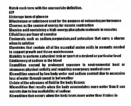 Match each term with the appropriate definition.
-ATP
A)storage form of glucose
B)technique or substance used for the purpose of enhancing performance
C)serves as the source of energy for muscle contraction
D)amino acid containing a high-energy phosphate molecule in muscles
E)fluid loss per hour of exercise
F)minerals such as sodium,magnesium,and potassium that carry a charge when in solution
G)proteins that contain all of the essential amino acids in amounts needed to support growth and tissue maintenance
H)ability to perform a physical task or sport at a desired or particular level
I)deficiency of sodium in the blood
J)condition caused by prolonged exposure to environmental heat or strenuous physical activity and requiring emergency medical care
K)condition caused by low body water and sodium content due to excessive loss of water through sweat in hot weather
L)state of the adequacy of fluid in the body tissues
M)condition that results when the body accumulates more water than it can excrete due to low availability of sodium
N)condition that occurs when the body loses more water than it takes in