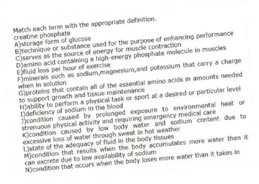 Match each term with the appropriate definition.
-creatine phosphate
A)storage form of glucose
B)technique or substance used for the purpose of enhancing performance
C)serves as the source of energy for muscle contraction
D)amino acid containing a high-energy phosphate molecule in muscles
E)fluid loss per hour of exercise
F)minerals such as sodium,magnesium,and potassium that carry a charge when in solution
G)proteins that contain all of the essential amino acids in amounts needed to support growth and tissue maintenance
H)ability to perform a physical task or sport at a desired or particular level
I)deficiency of sodium in the blood
J)condition caused by prolonged exposure to environmental heat or strenuous physical activity and requiring emergency medical care
K)condition caused by low body water and sodium content due to excessive loss of water through sweat in hot weather
L)state of the adequacy of fluid in the body tissues
M)condition that results when the body accumulates more water than it can excrete due to low availability of sodium
N)condition that occurs when the body loses more water than it takes in