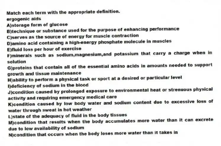 Match each term with the appropriate definition.
-ergogenic aids
A)storage form of glucose
B)technique or substance used for the purpose of enhancing performance
C)serves as the source of energy for muscle contraction
D)amino acid containing a high-energy phosphate molecule in muscles
E)fluid loss per hour of exercise
F)minerals such as sodium,magnesium,and potassium that carry a charge when in solution
G)proteins that contain all of the essential amino acids in amounts needed to support growth and tissue maintenance
H)ability to perform a physical task or sport at a desired or particular level
I)deficiency of sodium in the blood
J)condition caused by prolonged exposure to environmental heat or strenuous physical activity and requiring emergency medical care
K)condition caused by low body water and sodium content due to excessive loss of water through sweat in hot weather
L)state of the adequacy of fluid in the body tissues
M)condition that results when the body accumulates more water than it can excrete due to low availability of sodium
N)condition that occurs when the body loses more water than it takes in