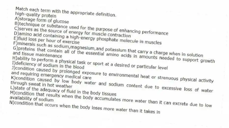 Match each term with the appropriate definition.
-high-quality protein
A)storage form of glucose
B)technique or substance used for the purpose of enhancing performance
C)serves as the source of energy for muscle contraction
D)amino acid containing a high-energy phosphate molecule in muscles
E)fluid loss per hour of exercise
F)minerals such as sodium,magnesium,and potassium that carry a charge when in solution
G)proteins that contain all of the essential amino acids in amounts needed to support growth and tissue maintenance
H)ability to perform a physical task or sport at a desired or particular level
I)deficiency of sodium in the blood
J)condition caused by prolonged exposure to environmental heat or strenuous physical activity and requiring emergency medical care
K)condition caused by low body water and sodium content due to excessive loss of water through sweat in hot weather
L)state of the adequacy of fluid in the body tissues
M)condition that results when the body accumulates more water than it can excrete due to low availability of sodium
N)condition that occurs when the body loses more water than it takes in