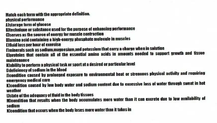 Match each term with the appropriate definition.
-physical performance
A)storage form of glucose
B)technique or substance used for the purpose of enhancing performance
C)serves as the source of energy for muscle contraction
D)amino acid containing a high-energy phosphate molecule in muscles
E)fluid loss per hour of exercise
F)minerals such as sodium,magnesium,and potassium that carry a charge when in solution
G)proteins that contain all of the essential amino acids in amounts needed to support growth and tissue maintenance
H)ability to perform a physical task or sport at a desired or particular level
I)deficiency of sodium in the blood
J)condition caused by prolonged exposure to environmental heat or strenuous physical activity and requiring emergency medical care
K)condition caused by low body water and sodium content due to excessive loss of water through sweat in hot weather
L)state of the adequacy of fluid in the body tissues
M)condition that results when the body accumulates more water than it can excrete due to low availability of sodium
N)condition that occurs when the body loses more water than it takes in