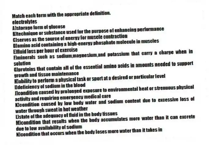 Match each term with the appropriate definition.
-electrolytes
A)storage form of glucose
B)technique or substance used for the purpose of enhancing performance
C)serves as the source of energy for muscle contraction
D)amino acid containing a high-energy phosphate molecule in muscles
E)fluid loss per hour of exercise
F)minerals such as sodium,magnesium,and potassium that carry a charge when in solution
G)proteins that contain all of the essential amino acids in amounts needed to support growth and tissue maintenance
H)ability to perform a physical task or sport at a desired or particular level
I)deficiency of sodium in the blood
J)condition caused by prolonged exposure to environmental heat or strenuous physical activity and requiring emergency medical care
K)condition caused by low body water and sodium content due to excessive loss of water through sweat in hot weather
L)state of the adequacy of fluid in the body tissues
M)condition that results when the body accumulates more water than it can excrete due to low availability of sodium
N)condition that occurs when the body loses more water than it takes in