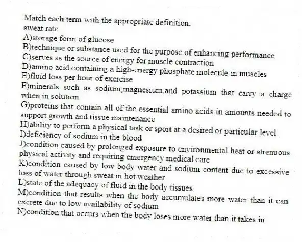 Match each term with the appropriate definition.
-sweat rate
A)storage form of glucose
B)technique or substance used for the purpose of enhancing performance
C)serves as the source of energy for muscle contraction
D)amino acid containing a high-energy phosphate molecule in muscles
E)fluid loss per hour of exercise
F)minerals such as sodium,magnesium,and potassium that carry a charge when in solution
G)proteins that contain all of the essential amino acids in amounts needed to support growth and tissue maintenance
H)ability to perform a physical task or sport at a desired or particular level
I)deficiency of sodium in the blood
J)condition caused by prolonged exposure to environmental heat or strenuous physical activity and requiring emergency medical care
K)condition caused by low body water and sodium content due to excessive loss of water through sweat in hot weather
L)state of the adequacy of fluid in the body tissues
M)condition that results when the body accumulates more water than it can excrete due to low availability of sodium
N)condition that occurs when the body loses more water than it takes in