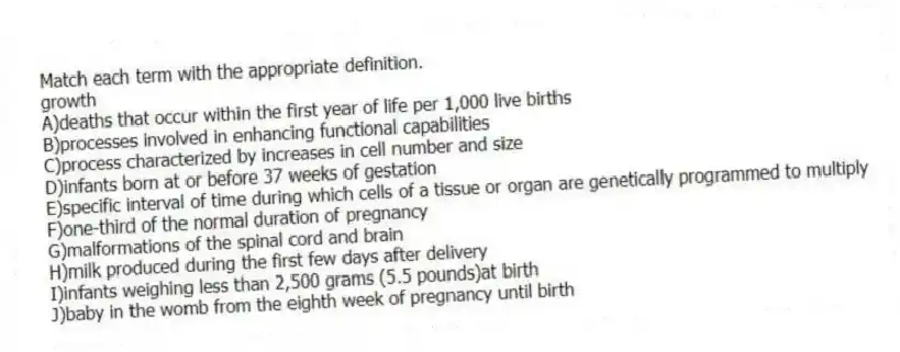 Match each term with the appropriate definition.
-growth
A)deaths that occur within the first year of life per 1,000 live births
B)processes involved in enhancing functional capabilities
C)process characterized by increases in cell number and size
D)infants born at or before 37 weeks of gestation
E)specific interval of time during which cells of a tissue or organ are genetically programmed to multiply
F)one-third of the normal duration of pregnancy
G)malformations of the spinal cord and brain
H)milk produced during the first few days after delivery
I)infants weighing less than 2,500 grams (5.5 pounds)at birth
J)baby in the womb from the eighth week of pregnancy until birth