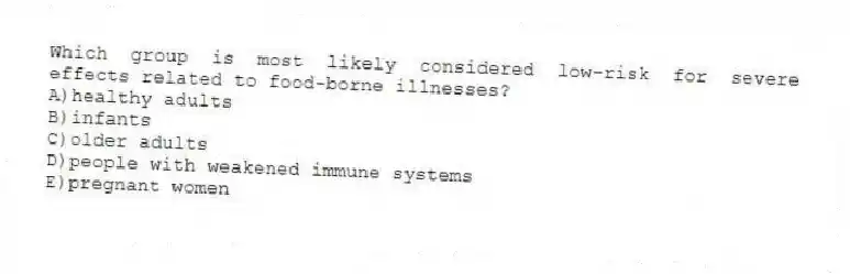 Which group is most likely considered low-risk for severe effects related to food-borne illnesses?
A)healthy adults
B)infants
C)older adults
D)people with weakened immune systems
E)pregnant women