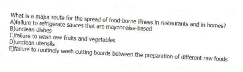What is a major route for the spread of food-borne illness in restaurants and in homes?​
A)​failure to refrigerate sauces that are mayonnaise-based
B)unclean dishes
C)failure to wash raw fruits and vegetables
D)unclean utensils
E)​failure to routinely wash cutting boards between the preparation of different raw foods