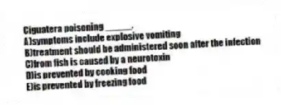 Ciguatera poisoning _____.
A)symptoms include explosive vomiting
B)treatment should be administered soon after the infection
C)from fish is caused by a neurotoxin
D)is prevented by cooking food
E)is prevented by freezing food