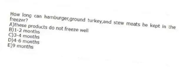 How long can hamburger,ground turkey,and stew meats be kept in the freezer?
A)these products do not freeze well
B)1-2 months
C)3-4 months
D)4-6 months
E)9 months