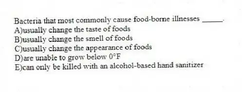 Bacteria that most commonly cause food-borne illnesses _____.
A)usually change the taste of foods
B)usually change the smell of foods
C)usually change the appearance of foods
D)are unable to grow below 0°F
E)can only be killed with an alcohol-based hand sanitizer
