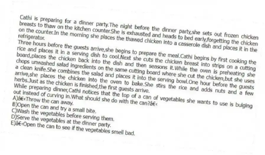 Cathi is preparing for a dinner party.The night before the dinner party,she sets out frozen chicken breasts to thaw on the kitchen counter.She is exhausted and heads to bed early,forgetting the chicken on the counter.In the morning she places the thawed chicken into a casserole dish and places it in the refrigerator.
Three hours before the guests arrive,she begins to prepare the meal.Cathi begins by first cooking the rice and places it in a serving dish to cool.Next she cuts the chicken breast into strips on a cutting board,places the chicken back into the dish and then seasons it.While the oven is preheating she chops unwashed salad ingredients on the same cutting board where she cut the chicken,but she uses a clean knife.She combines the salad and places it into the serving bowl.One hour before the guests arrive,she places the chicken into the oven to bake.She stirs the rice and adds nuts and a few herbs.Just as the chicken is finished,the first guests arrive.
-While preparing dinner,Cathi notices that the top of a can of vegetables she wants to use is bulging out instead of curving in.What should she do with the can?
A)Throw the can away.
B)Open the can and try a small bite.
C)Wash the vegetables before serving them.
D)Serve the vegetables at the dinner party.
E)Open the can to see if the vegetables smell bad.