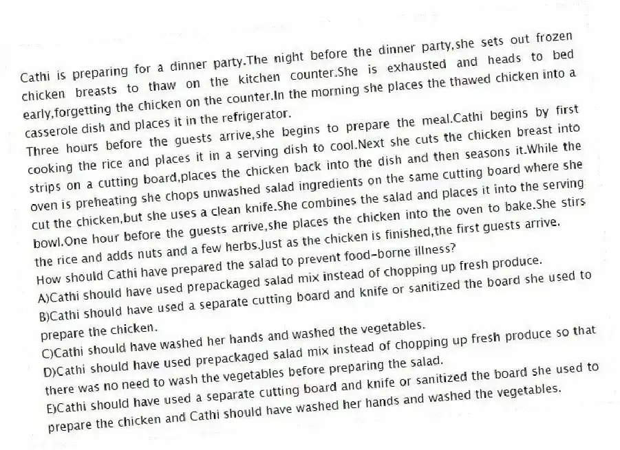Cathi is preparing for a dinner party.The night before the dinner party,she sets out frozen chicken breasts to thaw on the kitchen counter.She is exhausted and heads to bed early,forgetting the chicken on the counter.In the morning she places the thawed chicken into a casserole dish and places it in the refrigerator.
Three hours before the guests arrive,she begins to prepare the meal.Cathi begins by first cooking the rice and places it in a serving dish to cool.Next she cuts the chicken breast into strips on a cutting board,places the chicken back into the dish and then seasons it.While the oven is preheating she chops unwashed salad ingredients on the same cutting board where she cut the chicken,but she uses a clean knife.She combines the salad and places it into the serving bowl.One hour before the guests arrive,she places the chicken into the oven to bake.She stirs the rice and adds nuts and a few herbs.Just as the chicken is finished,the first guests arrive.
-How should Cathi have prepared the salad to prevent food-borne illness?
A)Cathi should have used prepackaged salad mix instead of chopping up fresh produce.
B)Cathi should have used a separate cutting board and knife or sanitized the board she used to prepare the chicken.
C)Cathi should have washed her hands and washed the vegetables.
D)Cathi should have used prepackaged salad mix instead of chopping up fresh produce so that there was no need to wash the vegetables before preparing the salad.
E)Cathi should have used a separate cutting board and knife or sanitized the board she used to prepare the chicken and Cathi should have washed her hands and washed the vegetables.