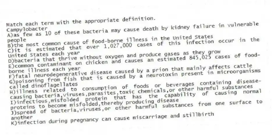 Match each term with the appropriate definition.
-Campylobacter
A)as few as 10 of these bacteria may cause death by kidney failure in vulnerable people
B)the most common cause of food-borne illness in the United States
C)it is estimated that over 1,027,000 cases of this infection occur in the United States each year
D)bacteria that thrive without oxygen and produce gases as they grow
E)common contaminant on chicken and causes an estimated 845,025 cases of food-borne illness each year
F)fatal neurodegenerative disease caused by a prion that mainly affects cattle
G)poisoning from fish that is caused by a neurotoxin present in microorganisms called dinoflagellates
H)illness related to consumption of foods or beverages containing disease-causing bacteria,viruses,parasites,toxic chemicals,or other harmful substances
I)infectious,misfolded protein that has the capability of causing normal proteins to become misfolded,thereby producing disease
J)spread of bacteria,viruses,or other harmful substances from one surface to another
K)infection during pregnancy can cause miscarriage and stillbirth