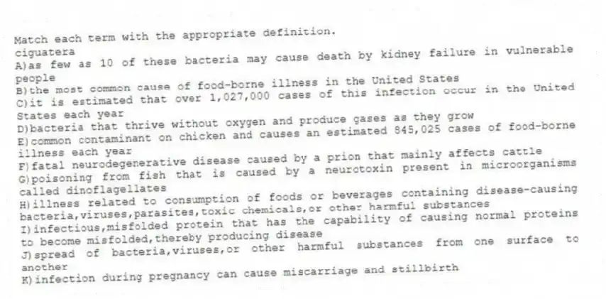 Match each term with the appropriate definition.
-ciguatera
A)as few as 10 of these bacteria may cause death by kidney failure in vulnerable people
B)the most common cause of food-borne illness in the United States
C)it is estimated that over 1,027,000 cases of this infection occur in the United States each year
D)bacteria that thrive without oxygen and produce gases as they grow
E)common contaminant on chicken and causes an estimated 845,025 cases of food-borne illness each year
F)fatal neurodegenerative disease caused by a prion that mainly affects cattle
G)poisoning from fish that is caused by a neurotoxin present in microorganisms called dinoflagellates
H)illness related to consumption of foods or beverages containing disease-causing bacteria,viruses,parasites,toxic chemicals,or other harmful substances
I)infectious,misfolded protein that has the capability of causing normal proteins to become misfolded,thereby producing disease
J)spread of bacteria,viruses,or other harmful substances from one surface to another
K)infection during pregnancy can cause miscarriage and stillbirth