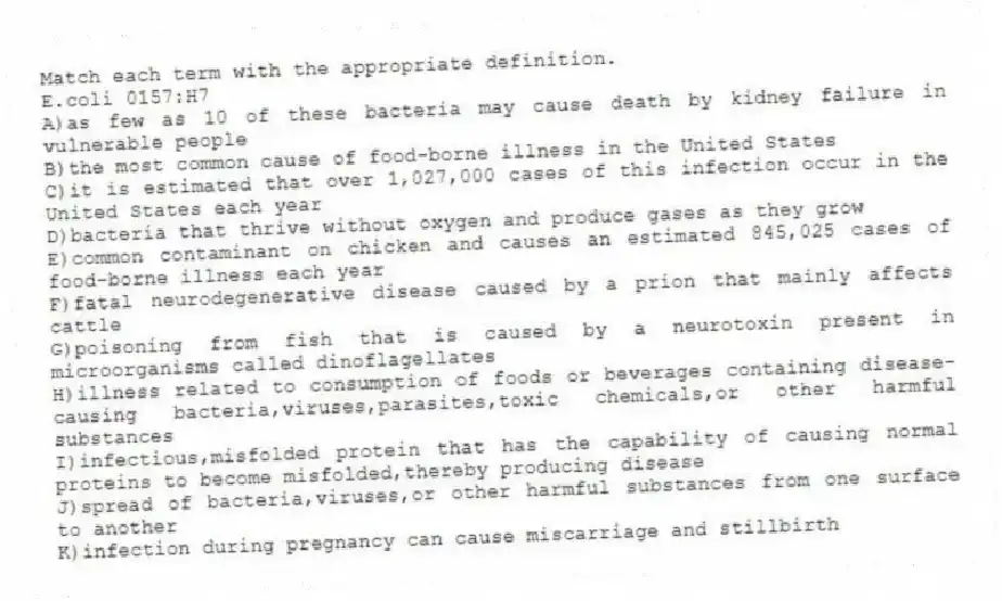 Match each term with the appropriate definition.
-E.coli 0157:H7
A)as few as 10 of these bacteria may cause death by kidney failure in vulnerable people
B)the most common cause of food-borne illness in the United States
C)it is estimated that over 1,027,000 cases of this infection occur in the United States each year
D)bacteria that thrive without oxygen and produce gases as they grow
E)common contaminant on chicken and causes an estimated 845,025 cases of food-borne illness each year
F)fatal neurodegenerative disease caused by a prion that mainly affects cattle
G)poisoning from fish that is caused by a neurotoxin present in microorganisms called dinoflagellates
H)illness related to consumption of foods or beverages containing disease-causing bacteria,viruses,parasites,toxic chemicals,or other harmful substances
I)infectious,misfolded protein that has the capability of causing normal proteins to become misfolded,thereby producing disease
J)spread of bacteria,viruses,or other harmful substances from one surface to another
K)infection during pregnancy can cause miscarriage and stillbirth