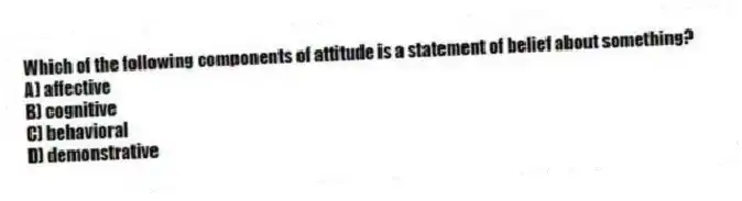 Which of the following components of attitude is a statement of belief about something?
A) affective
B) cognitive
C) behavioral
D) demonstrative