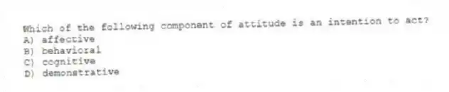 Which of the following component of attitude is an intention to act?
A) affective
B) behavioral
C) cognitive
D) demonstrative
