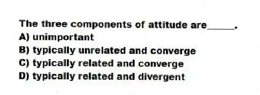 The three components of attitude are______.
A) unimportant
B) typically unrelated and converge
C) typically related and converge
D) typically related and divergent