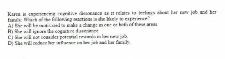 Karen is experiencing cognitive dissonance as it relates to feelings about her new job and her family. Which of the following reactions is she likely to experience?
A) She will be motivated to make a change in one or both of these areas.
B) She will ignore the cognitive dissonance.
C) She will not consider potential rewards in her new job.
D) She will reduce her influence on her job and her family.