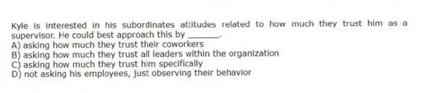 Kyle is interested in his subordinates attitudes related to how much they trust him as a supervisor. He could best approach this by ______.
A) asking how much they trust their coworkers
B) asking how much they trust all leaders within the organization
C) asking how much they trust him specifically
D) not asking his employees, just observing their behavior