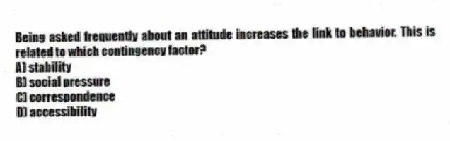 Being asked frequently about an attitude increases the link to behavior. This is related to which contingency factor?
A) stability
B) social pressure
C) correspondence
D) accessibility