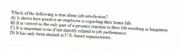 Which of the following is true about job satisfaction?
A) It shows how positive an employee is regarding their home life.
B) It is viewed as the only part of a person's reaction to their life resulting in happiness.
C) It is important even if not directly related to job performance.
D) It has only been studied in U.S.-based organizations.