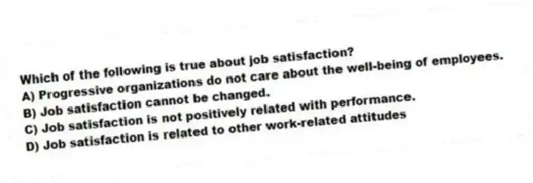 Which of the following is true about job satisfaction?
A) Progressive organizations do not care about the well-being of employees.
B) Job satisfaction cannot be changed.
C) Job satisfaction is not positively related with performance.
D) Job satisfaction is related to other work-related attitudes