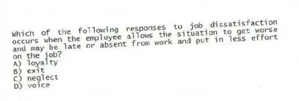 Which of the following responses to job dissatisfaction occurs when the employee allows the situation to get worse and may be late or absent from work and put in less effort on the job?
A) loyalty
B) exit
C) neglect
D) voice