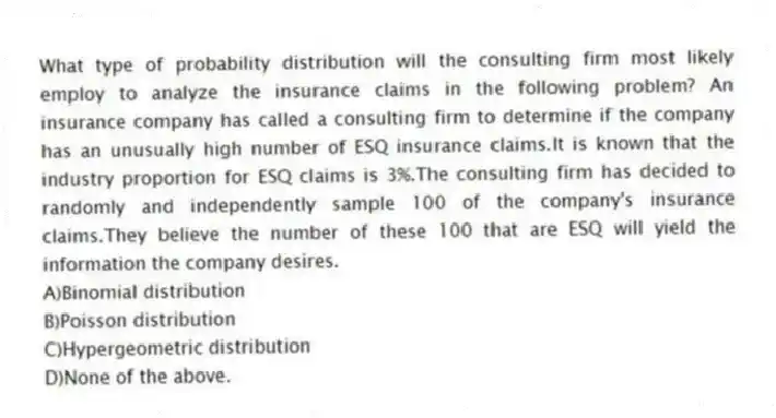 What type of probability distribution will the consulting firm most likely employ to analyze the insurance claims in the following problem? An insurance company has called a consulting firm to determine if the company has an unusually high number of ESQ insurance claims.It is known that the industry proportion for ESQ claims is 3%.The consulting firm has decided to randomly and independently sample 100 of the company's insurance claims.They believe the number of these 100 that are ESQ will yield the information the company desires.
A)Binomial distribution
B)Poisson distribution
C)Hypergeometric distribution
D)None of the above.