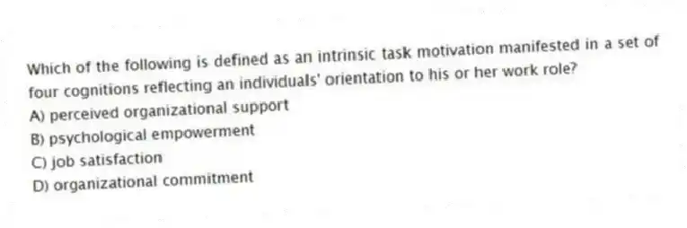 Which of the following is defined as an intrinsic task motivation manifested in a set of four cognitions reflecting an individuals' orientation to his or her work role?
A) perceived organizational support
B) psychological empowerment
C) job satisfaction
D) organizational commitment