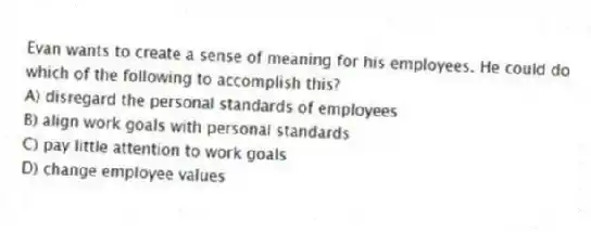 Evan wants to create a sense of meaning for his employees. He could do which of the following to accomplish this?
A) disregard the personal standards of employees
B) align work goals with personal standards
C) pay little attention to work goals
D) change employee values
