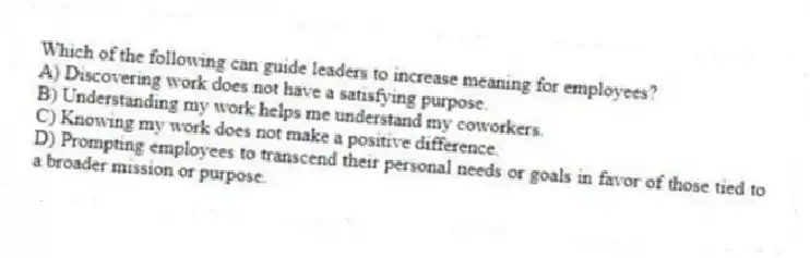 Which of the following can guide leaders to increase meaning for employees?
A) Discovering work does not have a satisfying purpose.
B) Understanding my work helps me understand my coworkers.
C) Knowing my work does not make a positive difference.
D) Prompting employees to transcend their personal needs or goals in favor of those tied to a broader mission or purpose.