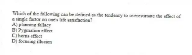 Which of the following can be defined as the tendency to overestimate the effect of a single factor on one's life satisfaction?
A) planning fallacy
B) Pygmalion effect
C) horns effect
D) focusing illusion