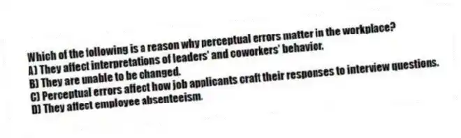 Which of the following is a reason why perceptual errors matter in the workplace?
A) They affect interpretations of leaders' and coworkers' behavior.
B) They are unable to be changed.
C) Perceptual errors affect how job applicants craft their responses to interview questions.
D) They affect employee absenteeism.