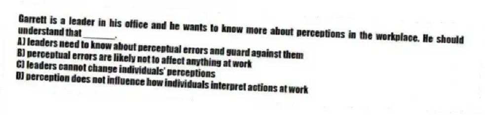 Garrett is a leader in his office and he wants to know more about perceptions in the workplace. He should understand that ______.
A) leaders need to know about perceptual errors and guard against them
B) perceptual errors are likely not to affect anything at work
C) leaders cannot change individuals' perceptions
D) perception does not influence how individuals interpret actions at work