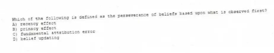 Which of the following is defined as the perseverance of beliefs based upon what is observed first?
A) recency effect
B) primacy effect
C) fundamental attribution error
D) belief updating