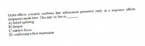 Order-effects research confirms that information presented early in a sequence affects judgments made later. This may be due to ______.
A) belief updating
B) fatigue
C) narrow focus
D) confirming a first impression