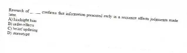 Research of _____ confirms that information presented early in a sequence affects judgments made later.
A) hindsight bias
B) order-effects
C) belief updating
D) stereotype