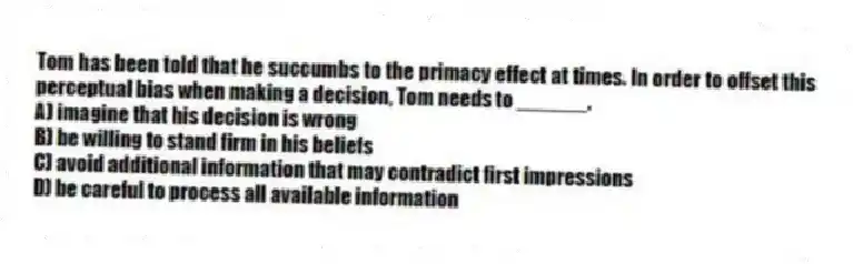 Tom has been told that he succumbs to the primacy effect at times. In order to offset this perceptual bias when making a decision, Tom needs to ______.
A) imagine that his decision is wrong
B) be willing to stand firm in his beliefs
C) avoid additional information that may contradict first impressions
D) be careful to process all available information
